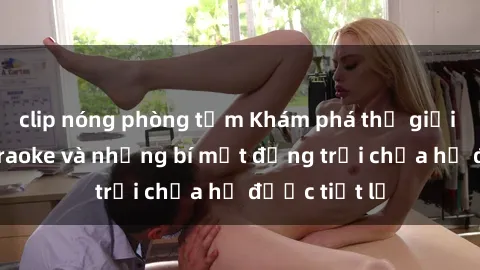 clip nóng phòng tắm Khám phá thế giới sex quán karaoke và những bí mật động trời chưa hề được tiết lộ