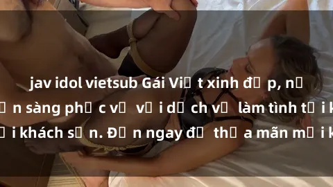 jav idol vietsub Gái Việt xinh đẹp, nồng nàn tình cảm, sẵn sàng phục vụ với dịch vụ làm tình tại khách sạn. Đến ngay để thỏa mãn mọi khao khát của bạn!