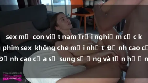 sex mẹ con việt nam Trải nghiệm cực kỳ nóng bỏng trong phim sex  không che mới nhất  Đỉnh cao của sự sung sướng và tận hưởng chân thật
