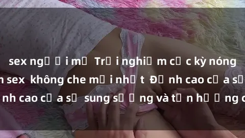 sex người mỹ Trải nghiệm cực kỳ nóng bỏng trong phim sex  không che mới nhất  Đỉnh cao của sự sung sướng và tận hưởng chân thật