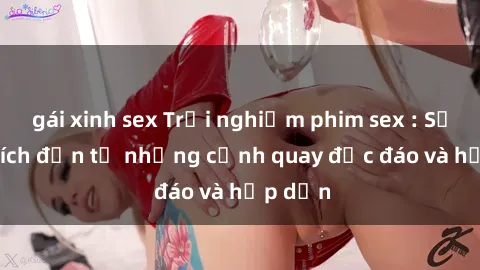 gái xinh sex Trải nghiệm phim sex : Sự kích thích đến từ những cảnh quay độc đáo và hấp dẫn