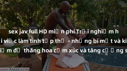 sex jav full HD miễn phí Trải nghiệm hứng khởi cùng với việc làm tình tập thể - những bí mật và kinh nghiệm để thăng hoa cảm xúc và tăng cường sự gắn kết trong mối quan hệ