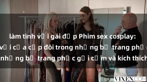làm tình với gái đẹp Phim sex cosplay: Trải nghiệm tuyệt vời của cặp đôi trong những bộ trang phục gợi cảm và kích thích