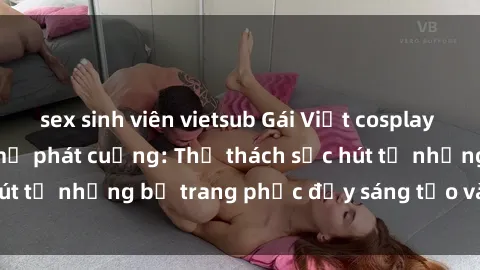sex sinh viên vietsub Gái Việt cosplay sexy khiến fan hâm mộ phát cuồng: Thử thách sức hút từ những bộ trang phục đầy sáng tạo và quyến rũ!