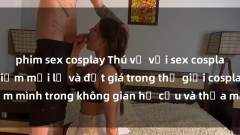 phim sex cosplay Thú vị với sex cosplay anime: Trải nghiệm mới lạ và đắt giá trong thế giới cosplay! Đắm mình trong không gian hư cấu và thỏa mãn niềm đam mê của bạn!