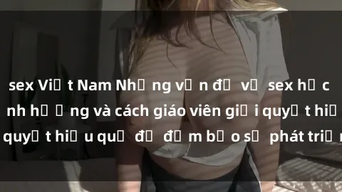 sex Việt Nam Những vấn đề về sex học sinh: Các yếu tố ảnh hưởng và cách giáo viên giải quyết hiệu quả để đảm bảo sự phát triển toàn diện.