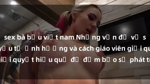 sex bà bầu việt nam Những vấn đề về sex học sinh: Các yếu tố ảnh hưởng và cách giáo viên giải quyết hiệu quả để đảm bảo sự phát triển toàn diện.