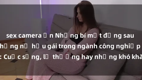 sex camera ẩn Những bí mật đằng sau cuộc sống của những nữ hầu gái trong ngành công nghiệp sex: Cuộc sống, lẽ thường hay những khó khăn mà họ phải đối mặt.