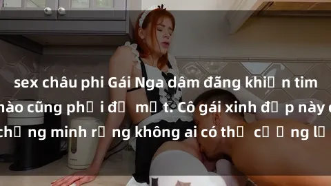 sex châu phi Gái Nga dâm đãng khiến tim bất cứ chàng trai nào cũng phải đỏ mặt. Cô gái xinh đẹp này đã chứng minh rằng không ai có thể cưỡng lại khi cô làm tình đắm say.