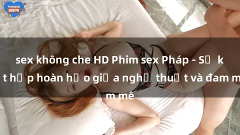 sex không che HD Phim sex Pháp - Sự kết hợp hoàn hảo giữa nghệ thuật và đam mê