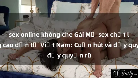 sex online không che Gái Mỹ sex chất lượng cao đến từ Việt Nam: Cuốn hút và đầy quyến rũ