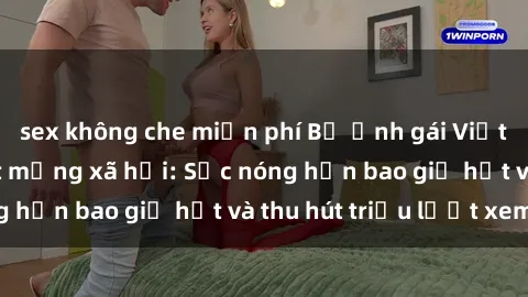 sex không che miễn phí Bộ ảnh gái Việt Nam nude gây sốt mạng xã hội: Sắc nóng hơn bao giờ hết và thu hút triệu lượt xem