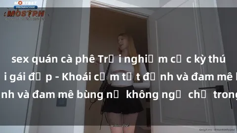 sex quán cà phê Trải nghiệm cực kỳ thú vị khi làm tình với gái đẹp - Khoái cảm tột đỉnh và đam mê bùng nổ không ngờ chỉ trong một đêm!