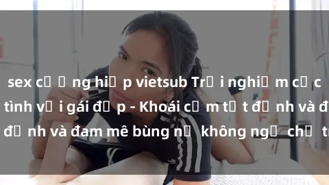 sex cưỡng hiếp vietsub Trải nghiệm cực kỳ thú vị khi làm tình với gái đẹp - Khoái cảm tột đỉnh và đam mê bùng nổ không ngờ chỉ trong một đêm!