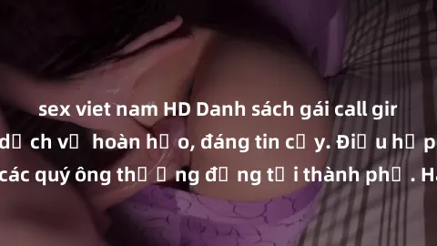 sex viet nam HD Danh sách gái call girl vip chất lượng, dịch vụ hoàn hảo, đáng tin cậy. Điều hấp dẫn cho các quý ông thượng đẳng tại thành phố. Hãy nhấc máy và đặt lịch ngay!