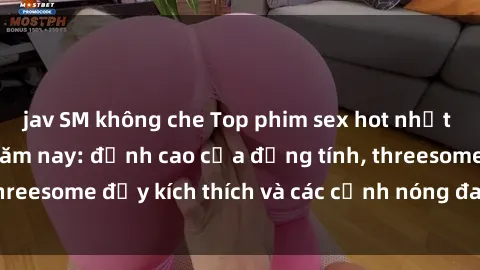 jav SM không che Top phim sex hot nhất không thể bỏ lỡ năm nay: đỉnh cao của đồng tính, threesome đầy kích thích và các cảnh nóng đang gây sốt!