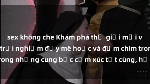 sex không che Khám phá thế giới mới với sex người lớn: trải nghiệm đầy mê hoặc và đắm chìm trong những cung bậc cảm xúc tột cùng, hứng khởi và cuốn hút.