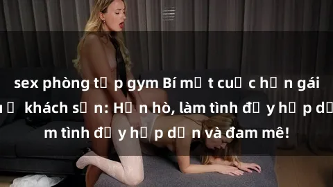 sex phòng tập gym Bí mật cuộc hẹn gái Việt lần đầu ở khách sạn: Hẹn hò, làm tình đầy hấp dẫn và đam mê!