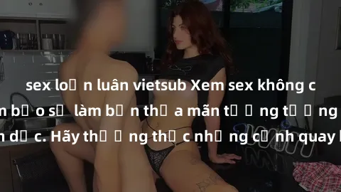 sex loạn luân vietsub Xem sex không che HD miễn phí đảm bảo sẽ làm bạn thỏa mãn tưởng tượng và nhu cầu tình dục. Hãy thưởng thức những cảnh quay hấp dẫn và mãnh liệt ngay bây giờ!