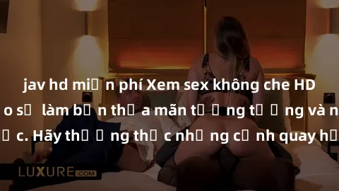jav hd miễn phí Xem sex không che HD miễn phí đảm bảo sẽ làm bạn thỏa mãn tưởng tượng và nhu cầu tình dục. Hãy thưởng thức những cảnh quay hấp dẫn và mãnh liệt ngay bây giờ!