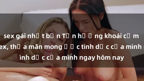 sex gái nhật bản Tận hưởng khoái cảm với gái xinh sex, thỏa mãn mong ước tình dục của mình ngay hôm nay