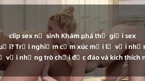 clip sex nữ sinh Khám phá thế giới sex trực tuyến: Hơn tuổi? Trải nghiệm cảm xúc mới lạ với những trò chơi độc đáo và kích thích người lớn