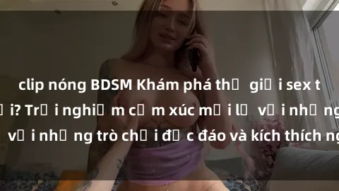 clip nóng BDSM Khám phá thế giới sex trực tuyến: Hơn tuổi? Trải nghiệm cảm xúc mới lạ với những trò chơi độc đáo và kích thích người lớn