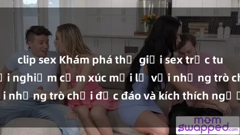 clip sex Khám phá thế giới sex trực tuyến: Hơn tuổi? Trải nghiệm cảm xúc mới lạ với những trò chơi độc đáo và kích thích người lớn