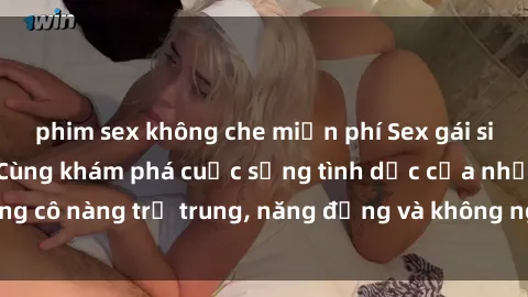 phim sex không che miễn phí Sex gái sinh viên hot nhất: Cùng khám phá cuộc sống tình dục của những cô nàng trẻ trung, năng động và không ngần ngại thử nghiệm!