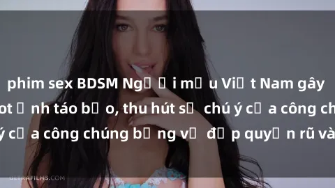 phim sex BDSM Người mẫu Việt Nam gây sốt với loạt shoot ảnh táo bạo, thu hút sự chú ý của công chúng bằng vẻ đẹp quyến rũ và gợi cảm.