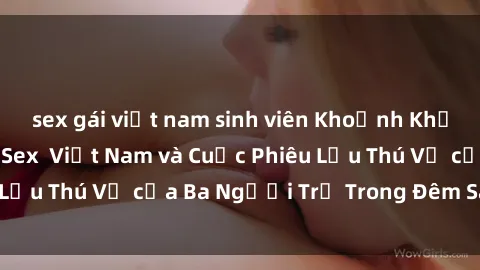 sex gái việt nam sinh viên Khoảnh Khắc Đầy Kịch Tính: Sex  Việt Nam và Cuộc Phiêu Lưu Thú Vị của Ba Người Trẻ Trong Đêm Say Đắm