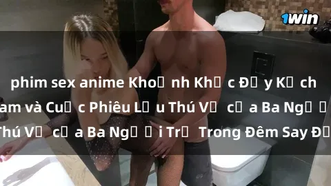 phim sex anime Khoảnh Khắc Đầy Kịch Tính: Sex  Việt Nam và Cuộc Phiêu Lưu Thú Vị của Ba Người Trẻ Trong Đêm Say Đắm