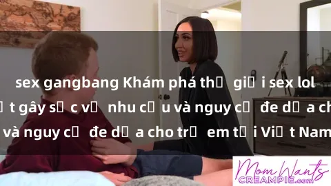sex gangbang Khám phá thế giới sex loli Việt Nam: Sự thật gây sốc về nhu cầu và nguy cơ đe dọa cho trẻ em tại Việt Nam