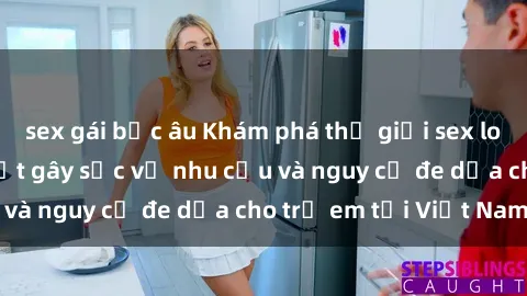 sex gái bắc âu Khám phá thế giới sex loli Việt Nam: Sự thật gây sốc về nhu cầu và nguy cơ đe dọa cho trẻ em tại Việt Nam